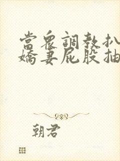 当众调教扒开小娇妻屁股抽打花蒂