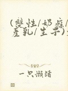(双性/奶瘾/产乳/生子)文