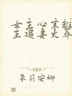 女主心寒离开男主追妻火葬场现言