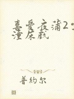 喜爱夜蒲2云雨潼床戏
