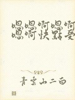 嗯嗯啊嗯啊嗯啊嗯啊快点受不了了