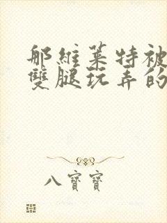 那维莱特被打开双腿玩弄的小说