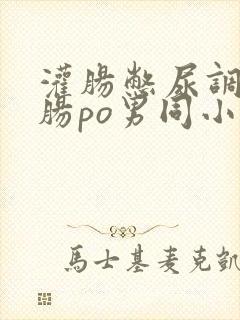 灌肠憋尿调教灌肠po男同小说