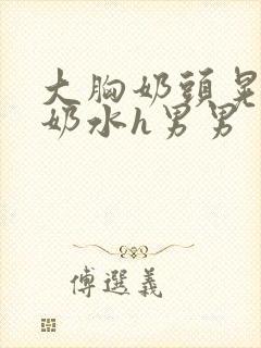 大胸奶头晃着喷奶水h男男