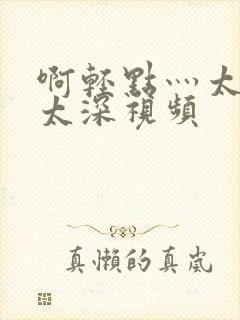 啊轻点灬太粗嗯太深视频