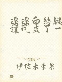 瑶瑶白丝腿张开让我爽了一夜