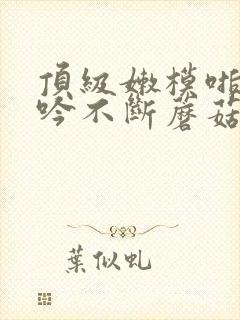 顶级嫩模啪啪呻吟不断蘑菇