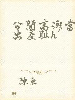 公开高潮当众露出羞耻h