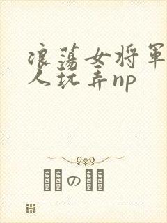 浪荡女将军被多人玩弄np