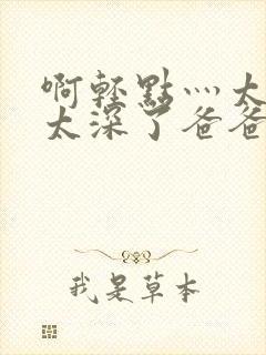 啊轻点灬太粗嗯太深了爸爸