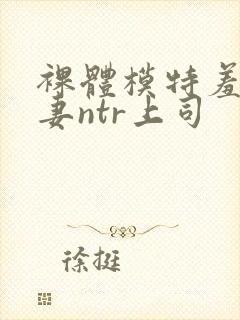 裸体模特羞耻人妻ntr上司