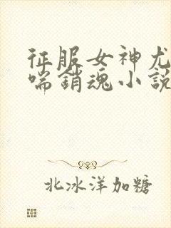 征服女神尤物娇喘销魂小说