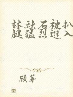 林秋石被扒开双腿猛烈进入