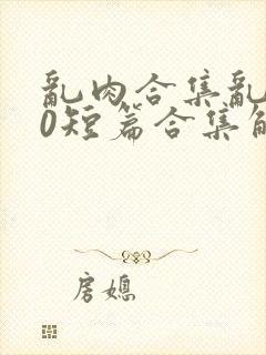 乱肉合集乱500短篇合集解密家庭视频