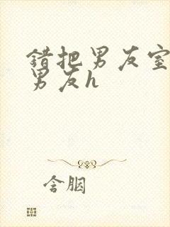 错把男友室友当男友h