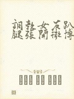 调教女友趴下把腿张开微博