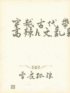 穿越古代带系统高辣h文乱乳h文推荐