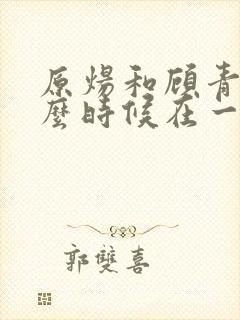 原炀和顾青裴什么时候在一起的