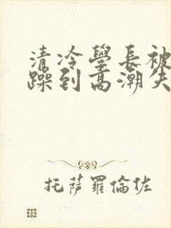 清冷学长被爆c躁到高潮失禁小说