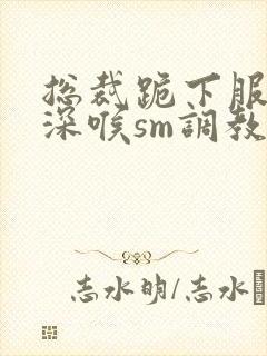 总裁跪下服侍含深喉sm调教视频封面