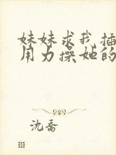 妹妹求我插进去用力操她的逼