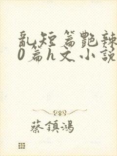 乱短篇艳辣500篇h文小说