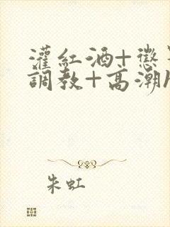 灌红酒+惩罚+调教+高潮h