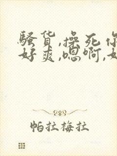 骚货,操死你,好爽,嗯啊,好粗,嗯啊啊