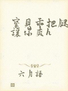 宝贝乖把腿张开让你爽h