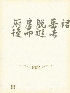 厨房脱岳裙子在后面进去