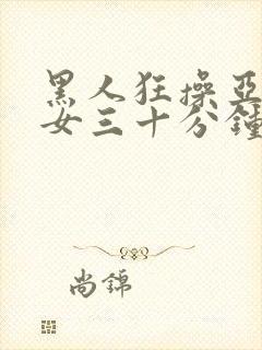 黑人狂操亚洲美女三十分钟