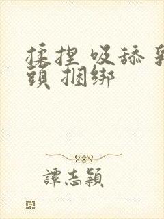 揉捏 吸舔 乳头 捆绑