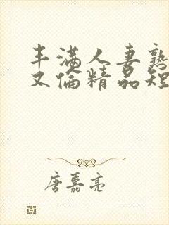 丰满人妻熟妇乱又伦精品短视频