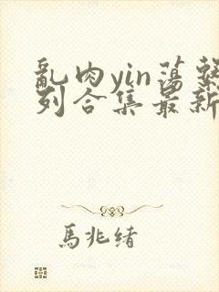 乱肉yin荡系列合集最新章节免费阅读