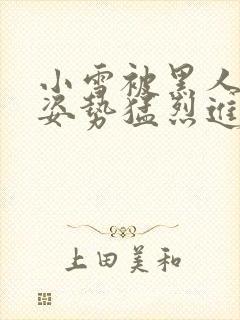 小雪被黑人各种姿势猛烈进出小说