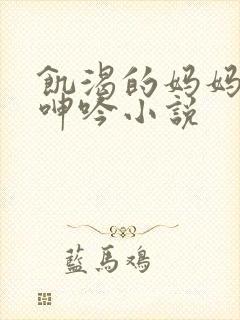 饥渴的妈妈高潮呻吟小说