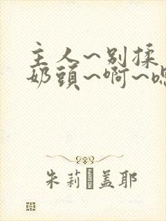 主人~别揉了~奶头~啊~嗯动漫视频