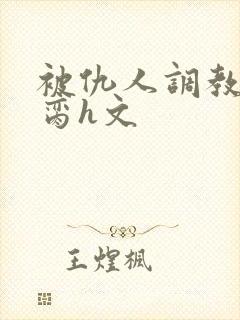 被仇人调教成禁脔h文