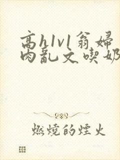 高h1v1翁妇肉乱文吃奶出轨