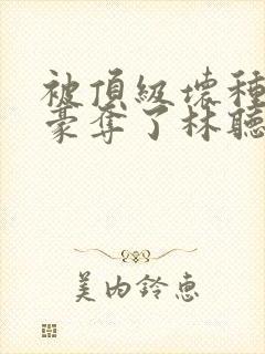 被顶级坏种强取豪夺了林听成最新章