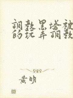 调教黑塔被肆意的玩弄调教