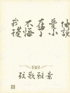 我不在爱他后他后悔了小说免费阅读
