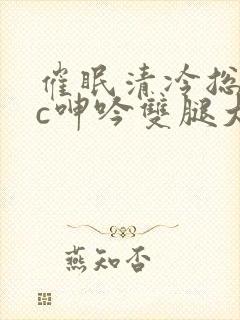 催眠清冷总裁被c呻吟双腿大开