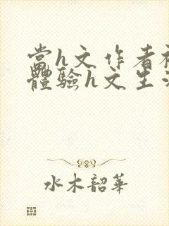 当h文作者被迫体验h文生活在线阅读