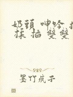 奶头 呻吟 摸 揉 插 双双