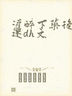 灌醉下药后玩弄迷dh文