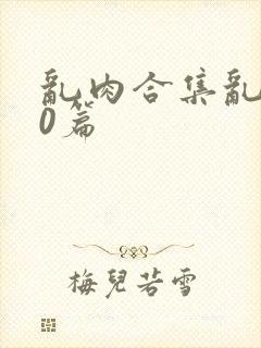 乱肉合集乱500篇