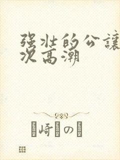 强壮的公让我次次高潮