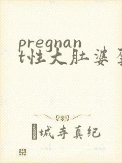 pregnant性大肚婆孕交