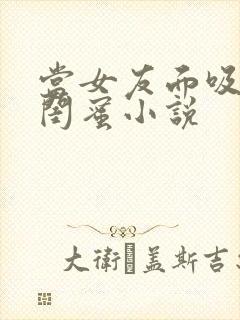 当女友面吸大胸闺蜜小说